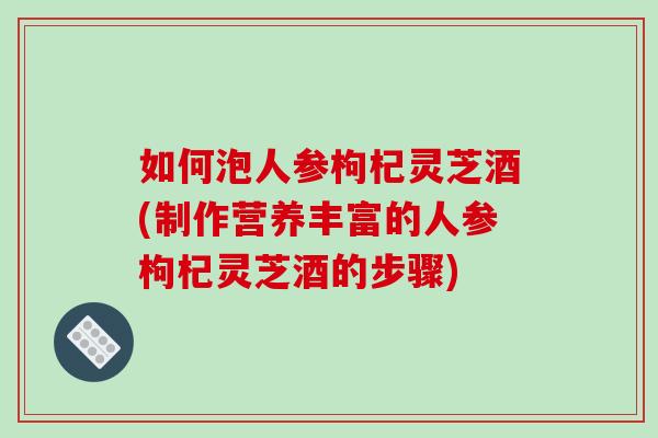 如何泡人参枸杞灵芝酒(制作营养丰富的人参枸杞灵芝酒的步骤)-第1张图片-破壁灵芝孢子粉研究指南