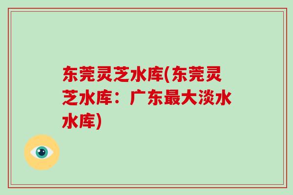 东莞灵芝水库(东莞灵芝水库：广东最大淡水水库)-第1张图片-破壁灵芝孢子粉研究指南