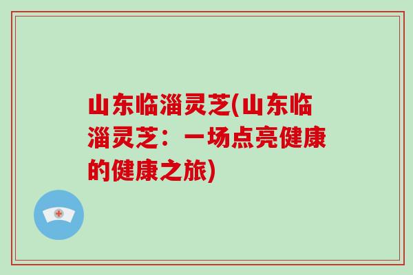 山东临淄灵芝(山东临淄灵芝：一场点亮健康的健康之旅)-第1张图片-破壁灵芝孢子粉研究指南