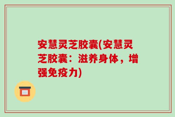 安慧灵芝胶囊(安慧灵芝胶囊：滋养身体，增强免疫力)-第1张图片-破壁灵芝孢子粉研究指南