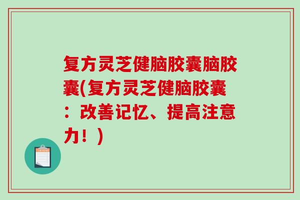 复方灵芝健脑胶囊脑胶囊(复方灵芝健脑胶囊：改善记忆、提高注意力！)-第1张图片-破壁灵芝孢子粉研究指南