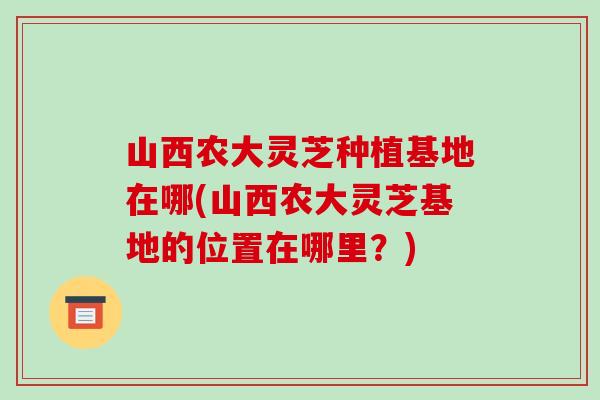 山西农大灵芝种植基地在哪(山西农大灵芝基地的位置在哪里？)-第1张图片-破壁灵芝孢子粉研究指南