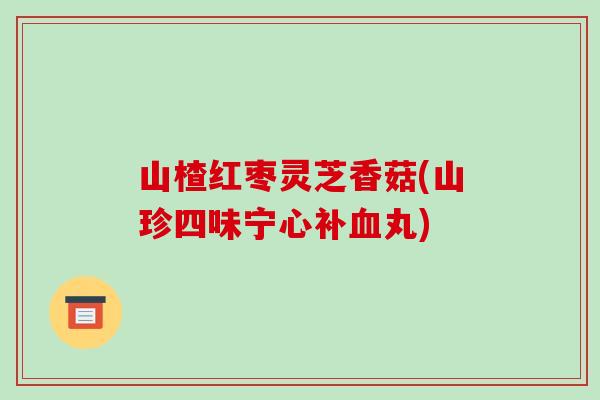 山楂红枣灵芝香菇(山珍四味宁心补血丸)-第1张图片-破壁灵芝孢子粉研究指南 山楂红枣灵芝香菇(山珍四味宁心补血丸)-第1张图片-破壁灵芝孢子粉研究指南