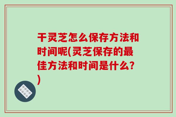 干灵芝怎么保存方法和时间呢(灵芝保存的最佳方法和时间是什么？)-第1张图片-破壁灵芝孢子粉研究指南