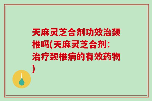 天麻灵芝合剂功效治颈椎吗(天麻灵芝合剂：治疗颈椎病的有效药物)-第1张图片-破壁灵芝孢子粉研究指南