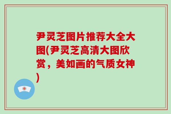 尹灵芝图片推荐大全大图(尹灵芝高清大图欣赏，美如画的气质女神)-第1张图片-破壁灵芝孢子粉研究指南