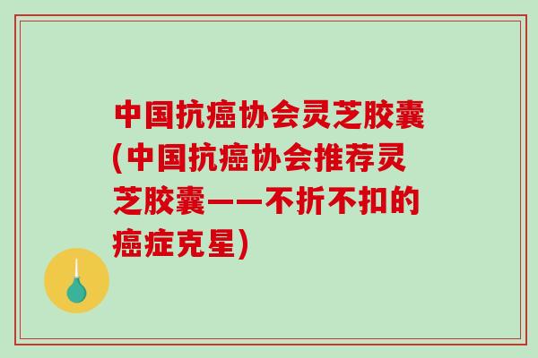 中国抗癌协会灵芝胶囊(中国抗癌协会推荐灵芝胶囊——不折不扣的癌症克星)-第1张图片-破壁灵芝孢子粉研究指南