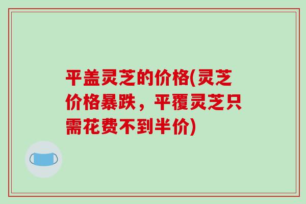 平盖灵芝的价格(灵芝价格暴跌，平覆灵芝只需花费不到半价)-第1张图片-破壁灵芝孢子粉研究指南