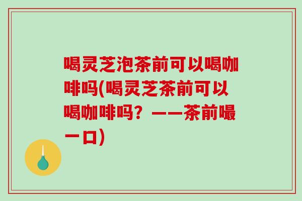 喝灵芝泡茶前可以喝咖啡吗(喝灵芝茶前可以喝咖啡吗？——茶前嘬一口)-第1张图片-破壁灵芝孢子粉研究指南