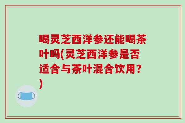 喝灵芝西洋参还能喝茶叶吗(灵芝西洋参是否适合与茶叶混合饮用？)-第1张图片-破壁灵芝孢子粉研究指南