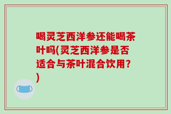 喝灵芝西洋参还能喝茶叶吗(灵芝西洋参是否适合与茶叶混合饮用？)-第1张图片-破壁灵芝孢子粉研究指南