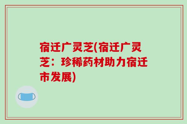 宿迁广灵芝(宿迁广灵芝：珍稀药材助力宿迁市发展)-第1张图片-破壁灵芝孢子粉研究指南