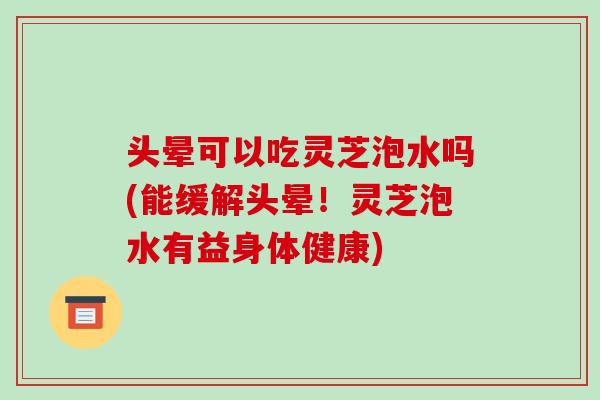 头晕可以吃灵芝泡水吗(能缓解头晕！灵芝泡水有益身体健康)-第1张图片-破壁灵芝孢子粉研究指南