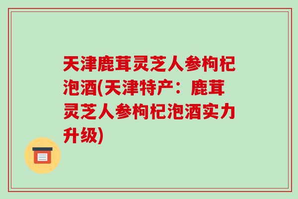 天津鹿茸灵芝人参枸杞泡酒(天津特产：鹿茸灵芝人参枸杞泡酒实力升级)-第1张图片-破壁灵芝孢子粉研究指南