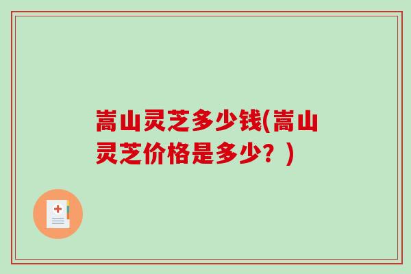 嵩山灵芝多少钱(嵩山灵芝价格是多少？)-第1张图片-破壁灵芝孢子粉研究指南