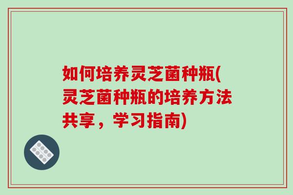 如何培养灵芝菌种瓶(灵芝菌种瓶的培养方法共享，学习指南)-第1张图片-破壁灵芝孢子粉研究指南