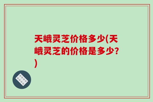 天峨灵芝价格多少(天峨灵芝的价格是多少？)-第1张图片-破壁灵芝孢子粉研究指南