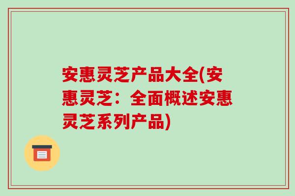 安惠灵芝产品大全(安惠灵芝：全面概述安惠灵芝系列产品)-第1张图片-破壁灵芝孢子粉研究指南