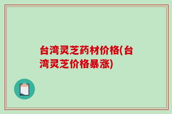 台湾灵芝药材价格(台湾灵芝价格暴涨)-第1张图片-破壁灵芝孢子粉研究指南