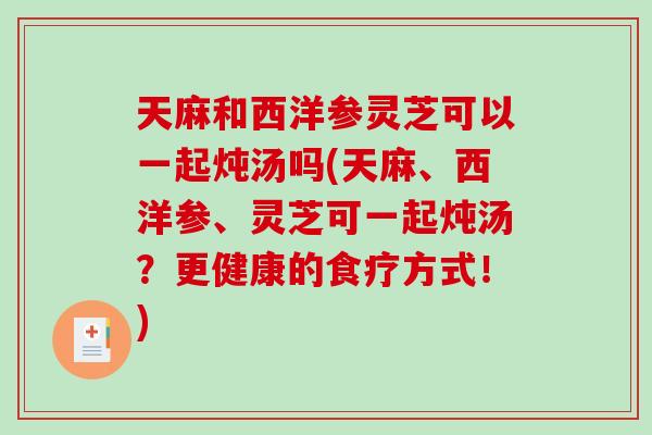 天麻和西洋参灵芝可以一起炖汤吗(天麻、西洋参、灵芝可一起炖汤？更健康的食疗方式！)-第1张图片-破壁灵芝孢子粉研究指南