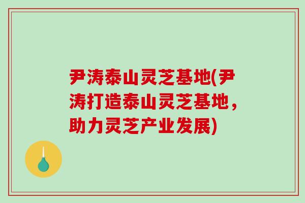 尹涛泰山灵芝基地(尹涛打造泰山灵芝基地，助力灵芝产业发展)-第1张图片-破壁灵芝孢子粉研究指南