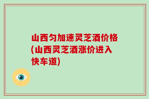 山西匀加速灵芝酒价格(山西灵芝酒涨价进入快车道)-第1张图片-破壁灵芝孢子粉研究指南