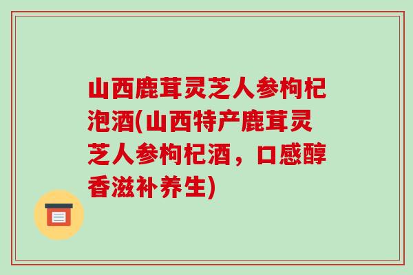 山西鹿茸灵芝人参枸杞泡酒(山西特产鹿茸灵芝人参枸杞酒，口感醇香滋补养生)-第1张图片-破壁灵芝孢子粉研究指南