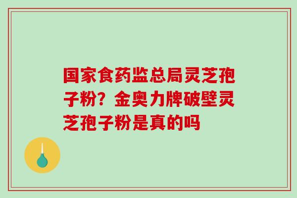 国家食药监总局灵芝孢子粉？金奥力牌破壁灵芝孢子粉是真的吗-第1张图片-破壁灵芝孢子粉研究指南