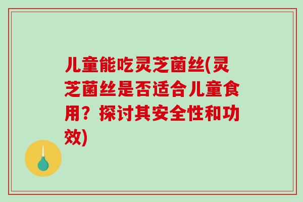 儿童能吃灵芝菌丝(灵芝菌丝是否适合儿童食用？探讨其安全性和功效)-第1张图片-破壁灵芝孢子粉研究指南