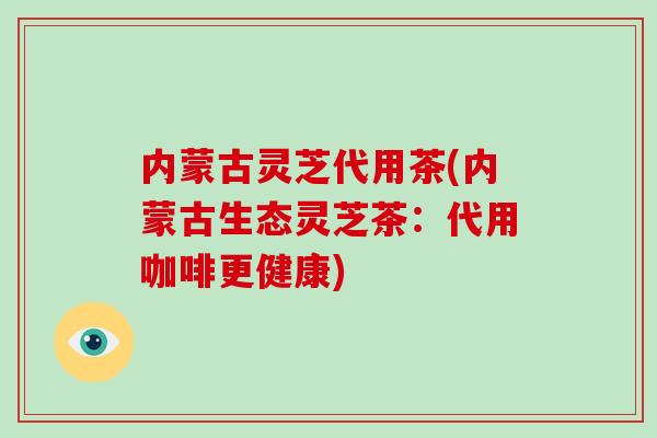 内蒙古灵芝代用茶(内蒙古生态灵芝茶：代用咖啡更健康)-第1张图片-破壁灵芝孢子粉研究指南