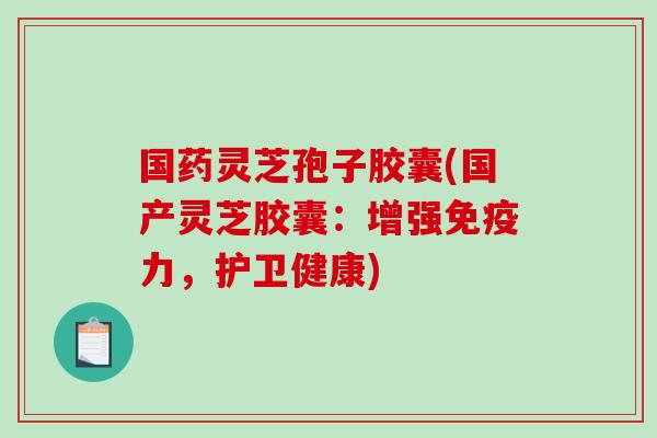 国药灵芝孢子胶囊(国产灵芝胶囊：增强免疫力，护卫健康)-第1张图片-破壁灵芝孢子粉研究指南