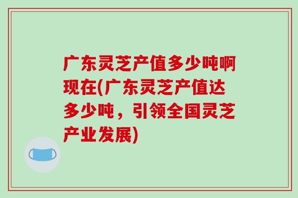 广东灵芝产值多少吨啊现在(广东灵芝产值达多少吨，引领全国灵芝产业发展)-第1张图片-破壁灵芝孢子粉研究指南