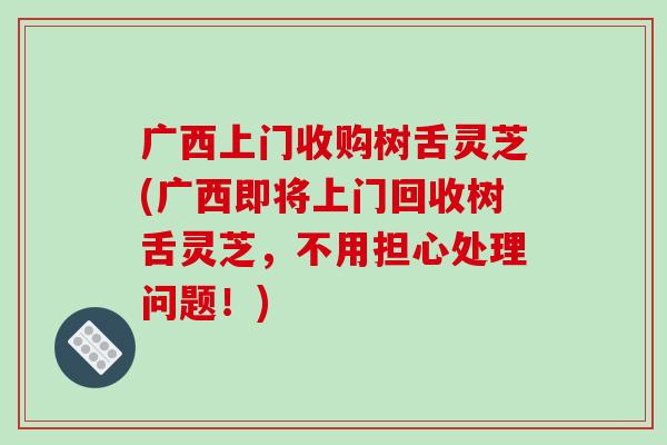 广西上门收购树舌灵芝(广西即将上门回收树舌灵芝，不用担心处理问题！)-第1张图片-破壁灵芝孢子粉研究指南