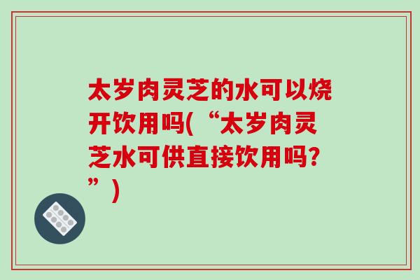 太岁肉灵芝的水可以烧开饮用吗(“太岁肉灵芝水可供直接饮用吗?”)-第1张图片-破壁灵芝孢子粉研究指南 太岁肉灵芝的水可以烧开饮用吗(“太岁肉灵芝水可供直接饮用吗?”)-第1张图片-破壁灵芝孢子粉研究指南