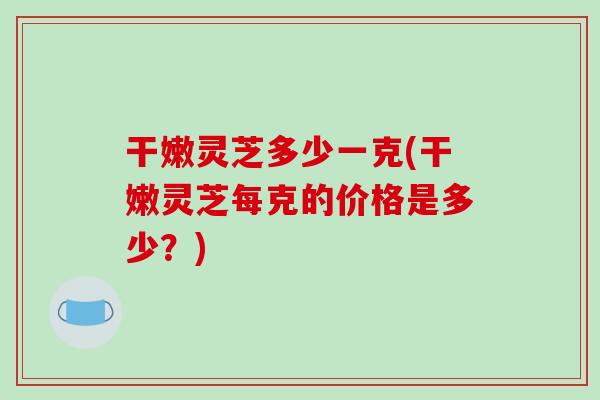 干嫩灵芝多少一克(干嫩灵芝每克的价格是多少?)-第1张图片-破壁灵芝孢子粉研究指南 干嫩灵芝多少一克(干嫩灵芝每克的价格是多少?)-第1张图片-破壁灵芝孢子粉研究指南