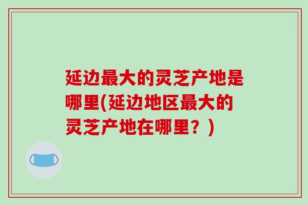 延边最大的灵芝产地是哪里(延边地区最大的灵芝产地在哪里?)-第1张图片-破壁灵芝孢子粉研究指南 延边最大的灵芝产地是哪里(延边地区最大的灵芝产地在哪里?)-第1张图片-破壁灵芝孢子粉研究指南