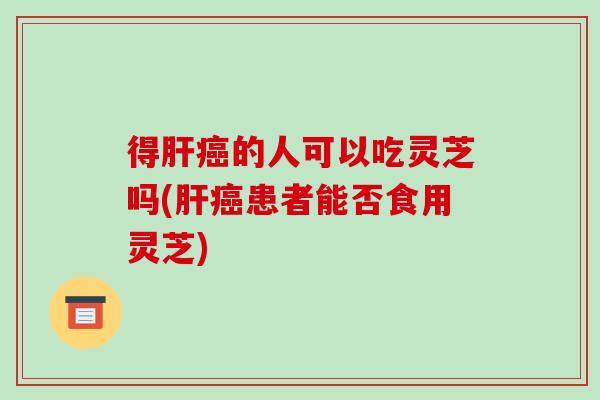 得肝癌的人可以吃灵芝吗(肝癌患者能否食用灵芝)-第1张图片-破壁灵芝孢子粉研究指南 得肝癌的人可以吃灵芝吗(肝癌患者能否食用灵芝)-第1张图片-破壁灵芝孢子粉研究指南