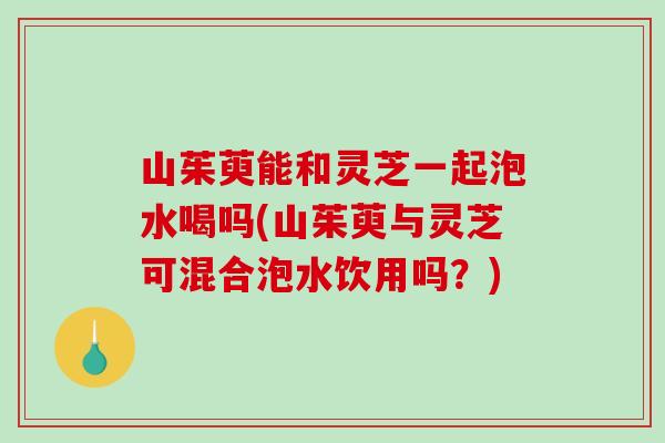 山茱萸能和灵芝一起泡水喝吗(山茱萸与灵芝可混合泡水饮用吗?)-第1张图片-破壁灵芝孢子粉研究指南 山茱萸能和灵芝一起泡水喝吗(山茱萸与灵芝可混合泡水饮用吗?)-第1张图片-破壁灵芝孢子粉研究指南