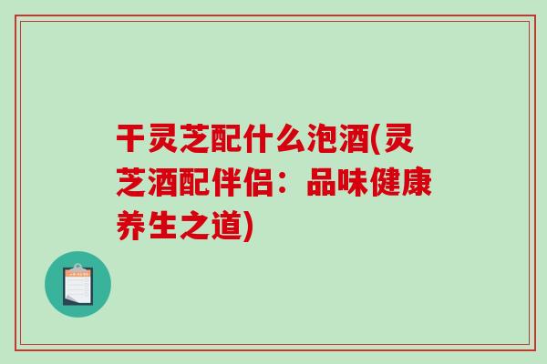 干灵芝配什么泡酒(灵芝酒配伴侣:品味健康养生之道)-第1张图片-破壁灵芝孢子粉研究指南 干灵芝配什么泡酒(灵芝酒配伴侣:品味健康养生之道)-第1张图片-破壁灵芝孢子粉研究指南