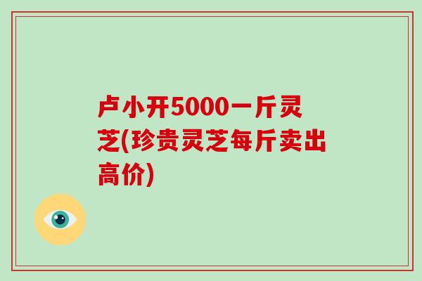 卢小开5000一斤灵芝(珍贵灵芝每斤卖出高价)-第1张图片-破壁灵芝孢子粉研究指南 卢小开5000一斤灵芝(珍贵灵芝每斤卖出高价)-第1张图片-破壁灵芝孢子粉研究指南