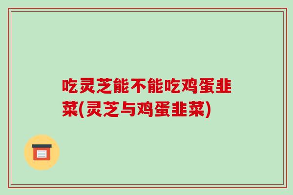 吃灵芝能不能吃鸡蛋韭菜(灵芝与鸡蛋韭菜)-第1张图片-破壁灵芝孢子粉研究指南 吃灵芝能不能吃鸡蛋韭菜(灵芝与鸡蛋韭菜)-第1张图片-破壁灵芝孢子粉研究指南
