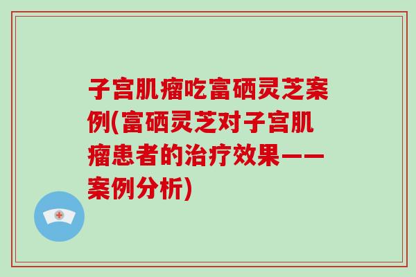 子宫肌瘤吃富硒灵芝案例(富硒灵芝对子宫肌瘤患者的治疗效果——案例分析)-第1张图片-破壁灵芝孢子粉研究指南 子宫肌瘤吃富硒灵芝案例(富硒灵芝对子宫肌瘤患者的治疗效果——案例分析)-第1张图片-破壁灵芝孢子粉研究指南