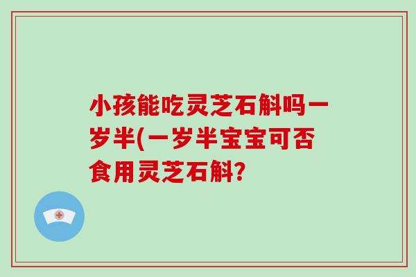 小孩能吃灵芝石斛吗一岁半(一岁半宝宝可否食用灵芝石斛?-第1张图片-破壁灵芝孢子粉研究指南 小孩能吃灵芝石斛吗一岁半(一岁半宝宝可否食用灵芝石斛?-第1张图片-破壁灵芝孢子粉研究指南