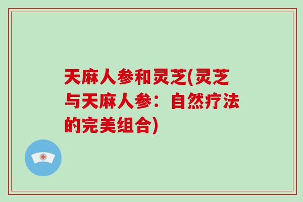 天麻人参和灵芝(灵芝与天麻人参:自然疗法的完美组合)-第1张图片-破壁灵芝孢子粉研究指南 天麻人参和灵芝(灵芝与天麻人参:自然疗法的完美组合)-第1张图片-破壁灵芝孢子粉研究指南