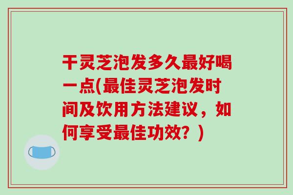 干灵芝泡发多久最好喝一点(最佳灵芝泡发时间及饮用方法建议，如何享受最佳功效？)-第1张图片-破壁灵芝孢子粉研究指南