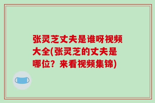 张灵芝丈夫是谁呀视频大全(张灵芝的丈夫是哪位?来看视频集锦)-第1张图片-破壁灵芝孢子粉研究指南 张灵芝丈夫是谁呀视频大全(张灵芝的丈夫是哪位?来看视频集锦)-第1张图片-破壁灵芝孢子粉研究指南