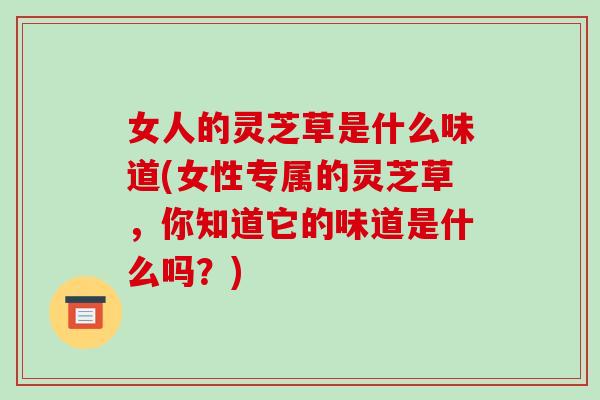 女人的灵芝草是什么味道(女性专属的灵芝草，你知道它的味道是什么吗？)-第1张图片-破壁灵芝孢子粉研究指南