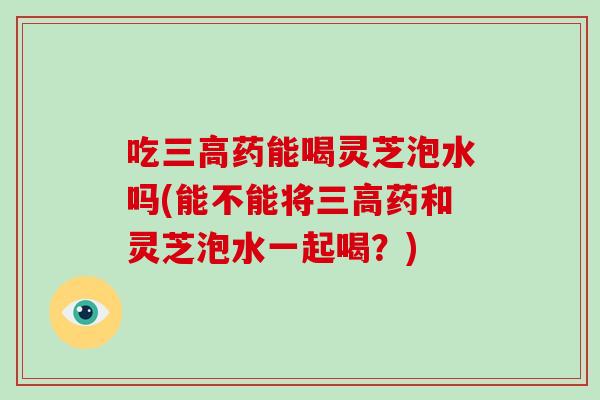 吃三高药能喝灵芝泡水吗(能不能将三高药和灵芝泡水一起喝？)-第1张图片-破壁灵芝孢子粉研究指南