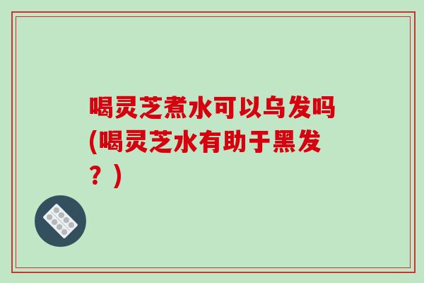 喝灵芝煮水可以乌发吗(喝灵芝水有助于黑发?)-第1张图片-破壁灵芝孢子粉研究指南 喝灵芝煮水可以乌发吗(喝灵芝水有助于黑发?)-第1张图片-破壁灵芝孢子粉研究指南