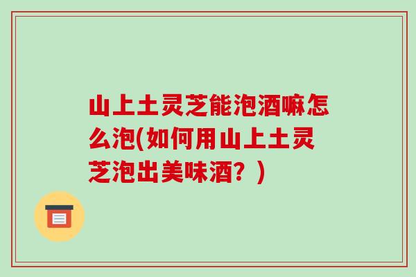 山上土灵芝能泡酒嘛怎么泡(如何用山上土灵芝泡出美味酒?)-第1张图片-破壁灵芝孢子粉研究指南 山上土灵芝能泡酒嘛怎么泡(如何用山上土灵芝泡出美味酒?)-第1张图片-破壁灵芝孢子粉研究指南